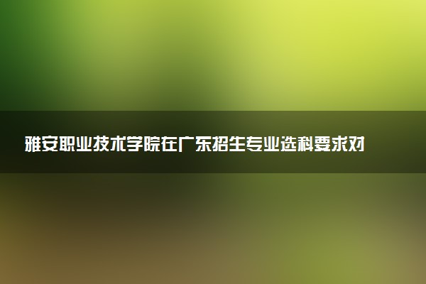 雅安职业技术学院在广东招生专业选科要求对照表 新高考各专业需要选考什么科目