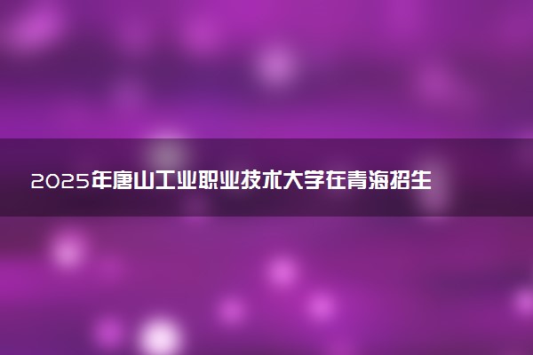 2025年唐山工业职业技术大学在青海招生代码：1208 专业代码及报考指南