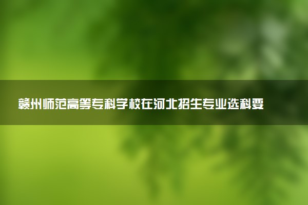 赣州师范高等专科学校在河北招生专业选科要求对照表 新高考各专业需要选考什么科目