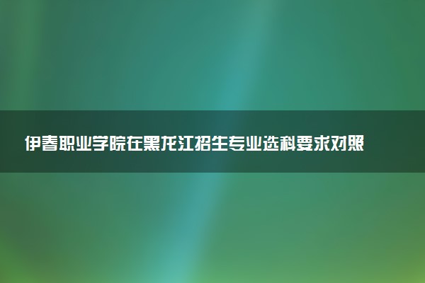 伊春职业学院在黑龙江招生专业选科要求对照表 新高考各专业需要选考什么科目