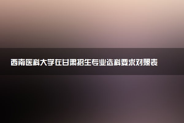 西南医科大学在甘肃招生专业选科要求对照表 新高考各专业需要选考什么科目