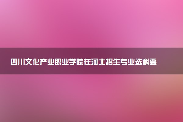 四川文化产业职业学院在河北招生专业选科要求对照表 新高考各专业需要选考什么科目