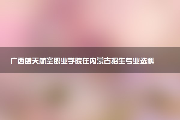 广西蓝天航空职业学院在内蒙古招生专业选科要求对照表 新高考各专业需要选考什么科目