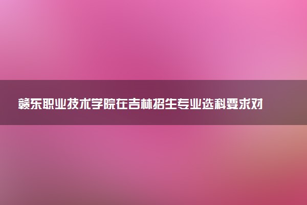 赣东职业技术学院在吉林招生专业选科要求对照表 新高考各专业需要选考什么科目