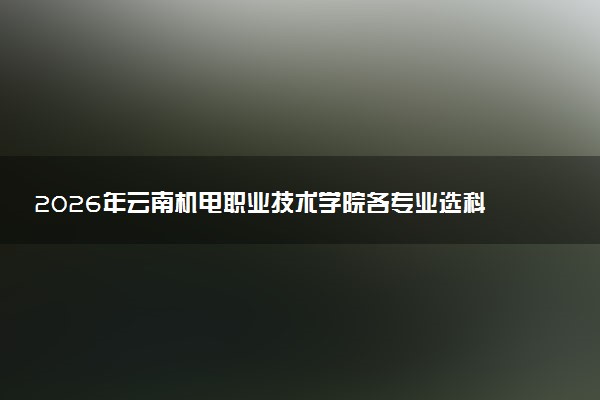 2026年云南机电职业技术学院各专业选科要求一览表 新高考选科对应专业有哪些