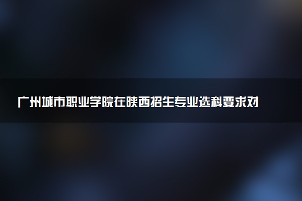 广州城市职业学院在陕西招生专业选科要求对照表 新高考各专业需要选考什么科目