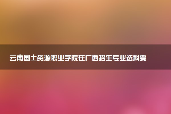 云南国土资源职业学院在广西招生专业选科要求对照表 新高考各专业需要选考什么科目