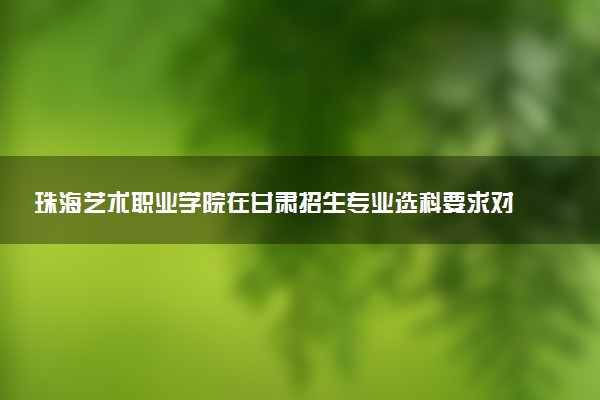 珠海艺术职业学院在甘肃招生专业选科要求对照表 新高考各专业需要选考什么科目