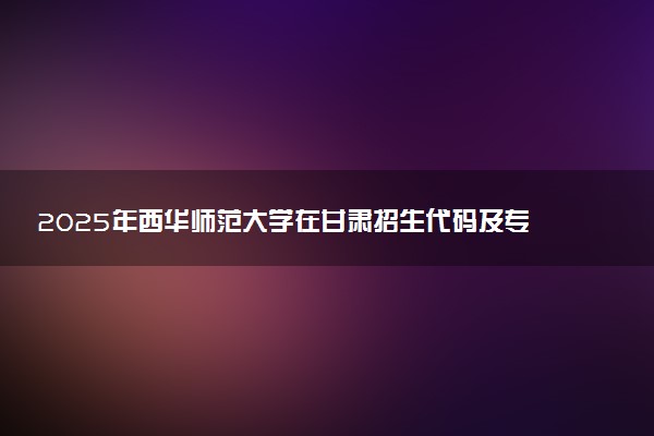 2025年西华师范大学在甘肃招生代码及专业代码 西华师范大学甘肃代码是多少？怎么查询？