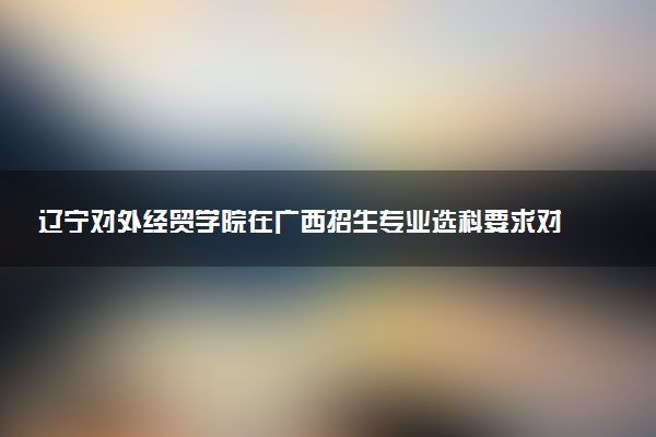 辽宁对外经贸学院在广西招生专业选科要求对照表 新高考各专业需要选考什么科目
