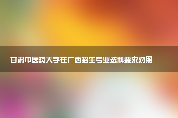 甘肃中医药大学在广西招生专业选科要求对照表 新高考各专业需要选考什么科目