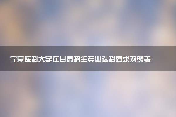 宁夏医科大学在甘肃招生专业选科要求对照表 新高考各专业需要选考什么科目