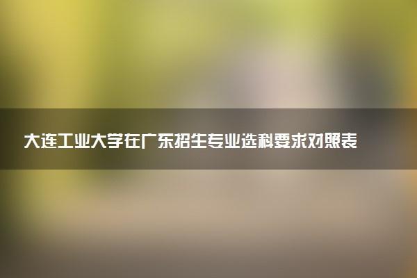 大连工业大学在广东招生专业选科要求对照表 新高考各专业需要选考什么科目