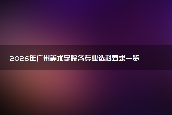 2026年广州美术学院各专业选科要求一览表 新高考选科对应专业有哪些