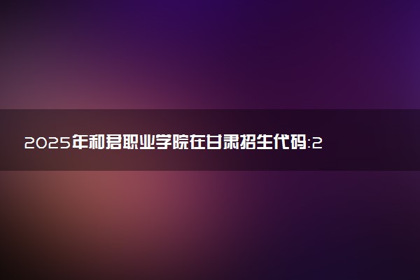 2025年和君职业学院在甘肃招生代码：2374 专业代码及报考指南