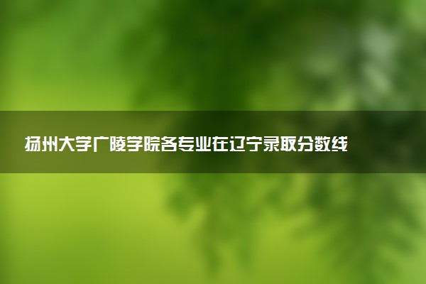 扬州大学广陵学院各专业在辽宁录取分数线  2026辽宁考生多少分能上扬州大学广陵学院
