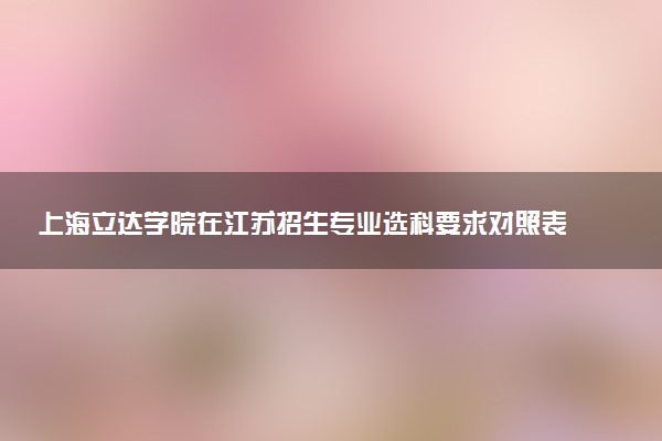 上海立达学院在江苏招生专业选科要求对照表 新高考各专业需要选考什么科目