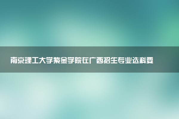 南京理工大学紫金学院在广西招生专业选科要求对照表 新高考各专业需要选考什么科目