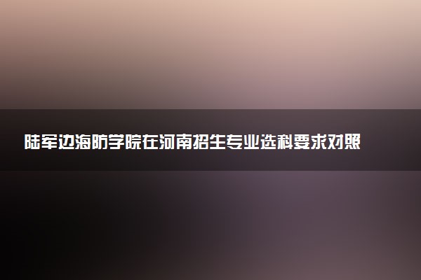 陆军边海防学院在河南招生专业选科要求对照表 新高考各专业需要选考什么科目