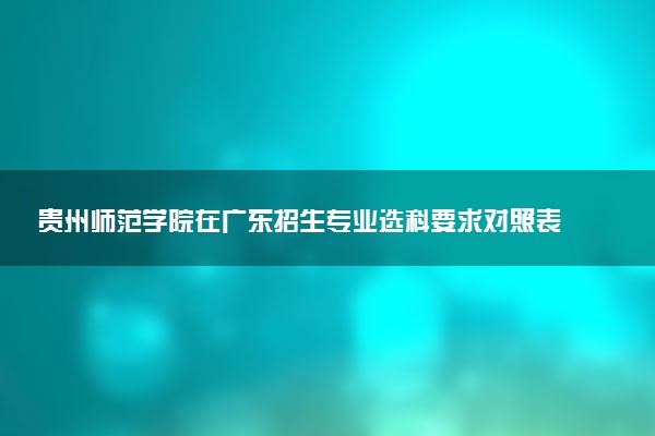 贵州师范学院在广东招生专业选科要求对照表 新高考各专业需要选考什么科目