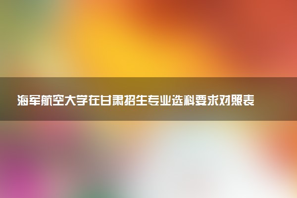 海军航空大学在甘肃招生专业选科要求对照表 新高考各专业需要选考什么科目
