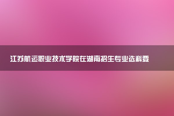 江苏航运职业技术学院在湖南招生专业选科要求对照表 新高考各专业需要选考什么科目