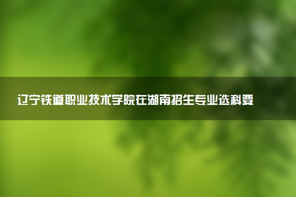辽宁铁道职业技术学院在湖南招生专业选科要求对照表 新高考各专业需要选考什么科目