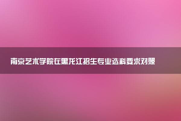 南京艺术学院在黑龙江招生专业选科要求对照表 新高考各专业需要选考什么科目