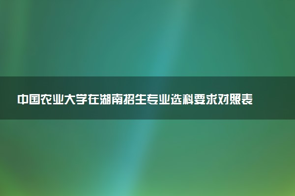中国农业大学在湖南招生专业选科要求对照表 新高考各专业需要选考什么科目