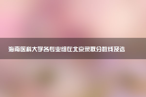 海南医科大学各专业组在北京录取分数线及选科要求 2026北京考生多少分能上海南医科大学