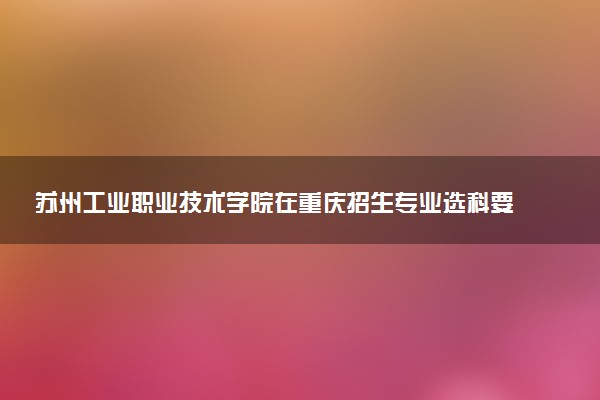 苏州工业职业技术学院在重庆招生专业选科要求对照表 新高考各专业需要选考什么科目
