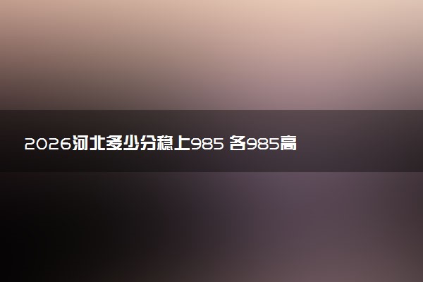 2026河北多少分稳上985 各985高校分数线预测