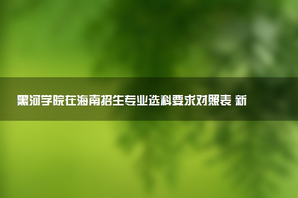 黑河学院在海南招生专业选科要求对照表 新高考各专业需要选考什么科目