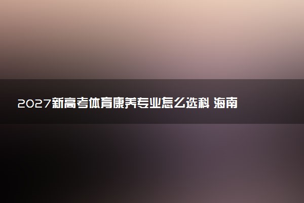 2027新高考体育康养专业怎么选科 海南选科要求及必选科目有哪些