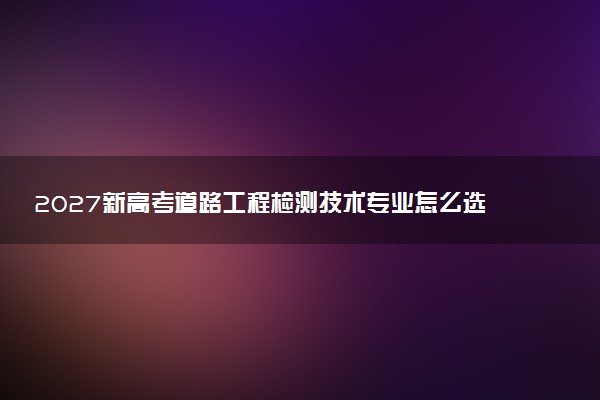 2027新高考道路工程检测技术专业怎么选科 甘肃选科要求及必选科目有哪些