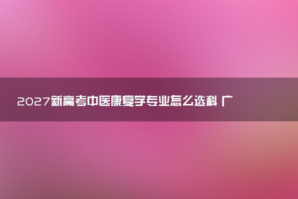 2027新高考中医康复学专业怎么选科 广西选科要求及必选科目有哪些