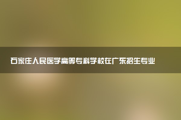 石家庄人民医学高等专科学校在广东招生专业选科要求对照表 新高考各专业需要选考什么科目