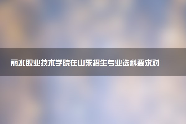 丽水职业技术学院在山东招生专业选科要求对照表 新高考各专业需要选考什么科目