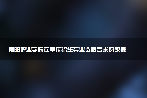 南阳职业学院在重庆招生专业选科要求对照表 新高考各专业需要选考什么科目