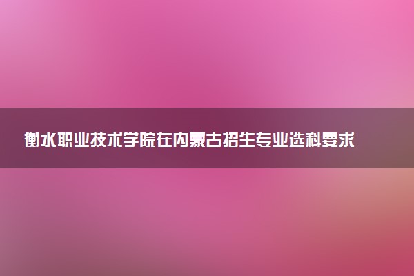衡水职业技术学院在内蒙古招生专业选科要求对照表 新高考各专业需要选考什么科目