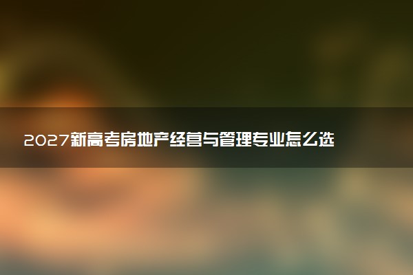 2027新高考房地产经营与管理专业怎么选科 河南选科要求及必选科目有哪些