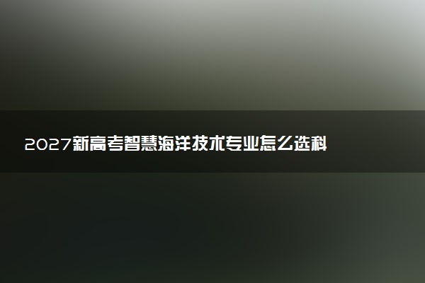 2027新高考智慧海洋技术专业怎么选科 河南选科要求及必选科目有哪些