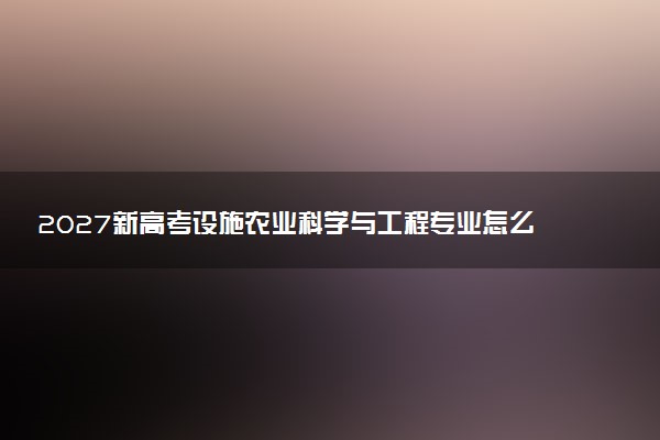 2027新高考设施农业科学与工程专业怎么选科 吉林选科要求及必选科目有哪些
