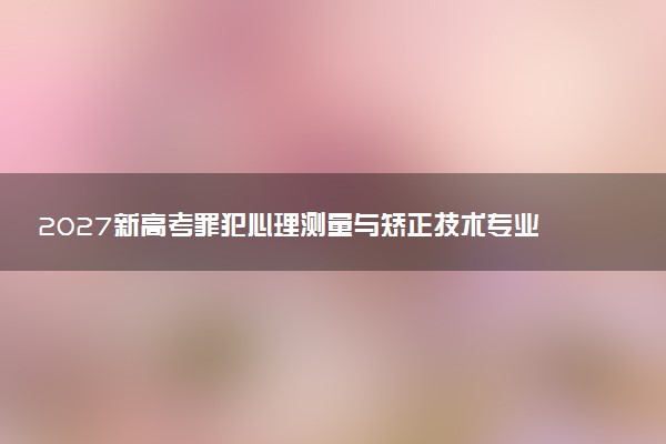 2027新高考罪犯心理测量与矫正技术专业怎么选科 天津选科要求及必选科目有哪些