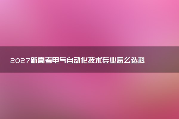 2027新高考电气自动化技术专业怎么选科 湖北选科要求及必选科目有哪些