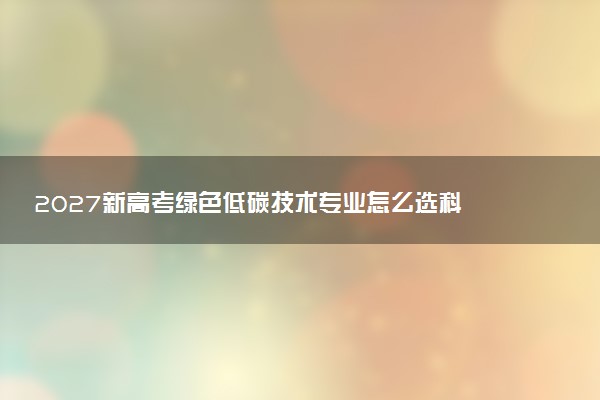 2027新高考绿色低碳技术专业怎么选科 山东选科要求及必选科目有哪些