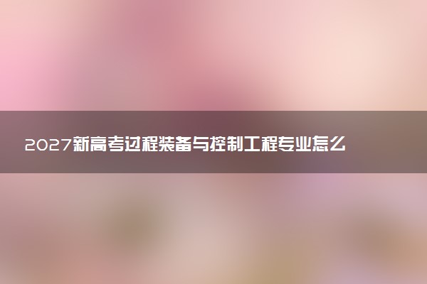 2027新高考过程装备与控制工程专业怎么选科 江苏选科要求及必选科目有哪些