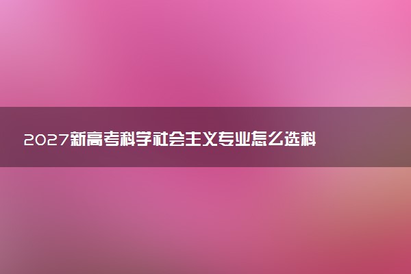 2027新高考科学社会主义专业怎么选科 重庆选科要求及必选科目有哪些
