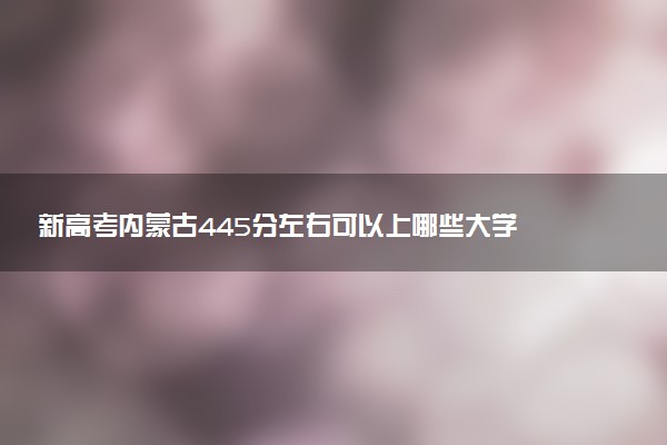 新高考内蒙古445分左右可以上哪些大学 2026院校名单推荐