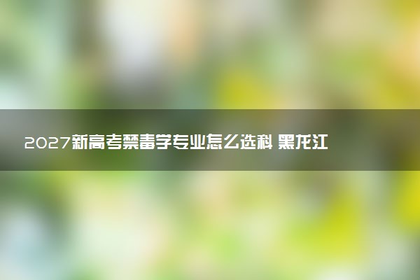 2027新高考禁毒学专业怎么选科 黑龙江选科要求及必选科目有哪些